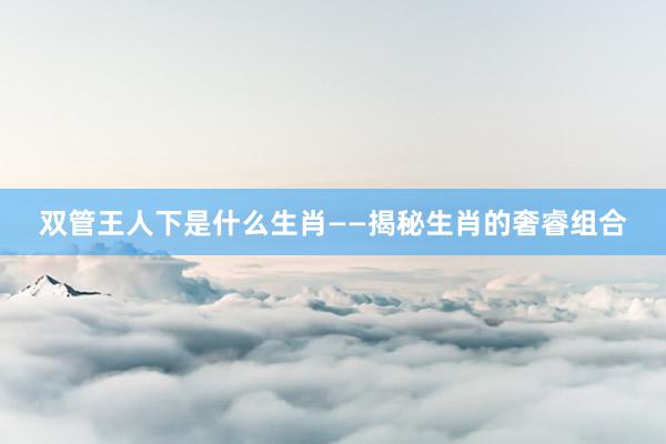 双管王人下是什么生肖——揭秘生肖的奢睿组合